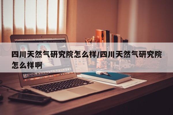 四川天然气研究院怎么样/四川天然气研究院怎么样啊