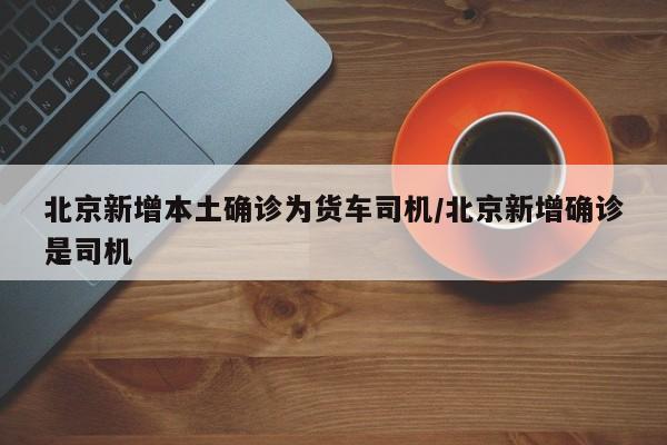 北京新增本土确诊为货车司机/北京新增确诊是司机