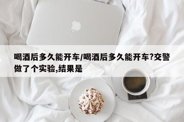 喝酒后多久能开车/喝酒后多久能开车?交警做了个实验,结果是