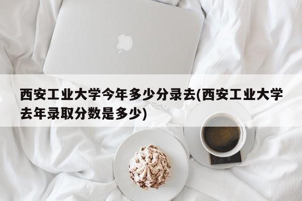 西安工业大学今年多少分录去(西安工业大学去年录取分数是多少)