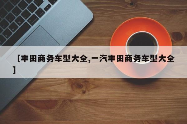 【丰田商务车型大全,一汽丰田商务车型大全】