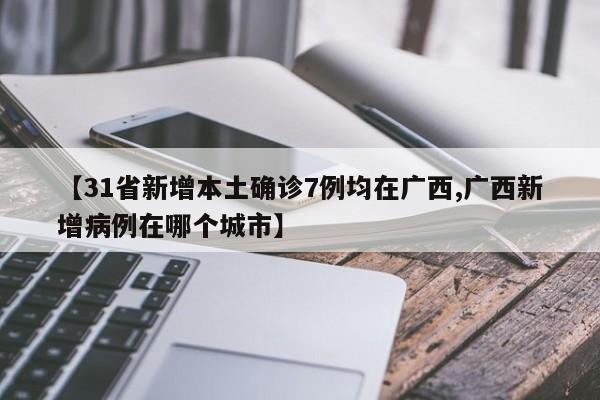 【31省新增本土确诊7例均在广西,广西新增病例在哪个城市】