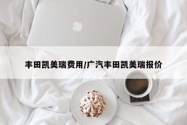 丰田凯美瑞费用/广汽丰田凯美瑞报价