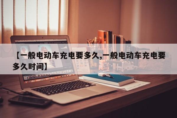 【一般电动车充电要多久,一般电动车充电要多久时间】