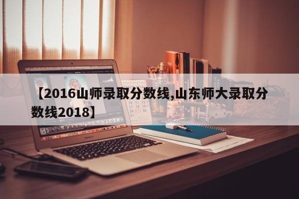 【2016山师录取分数线,山东师大录取分数线2018】