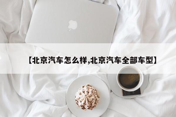 【北京汽车怎么样,北京汽车全部车型】