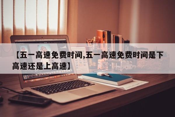 【五一高速免费时间,五一高速免费时间是下高速还是上高速】