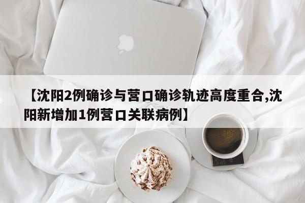 【沈阳2例确诊与营口确诊轨迹高度重合,沈阳新增加1例营口关联病例】