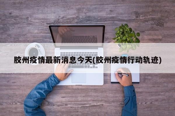 胶州疫情最新消息今天(胶州疫情行动轨迹)