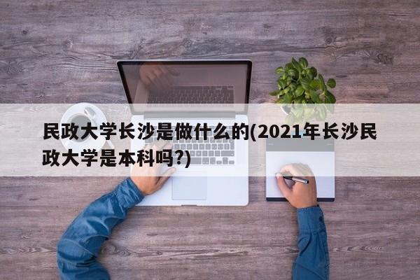 民政大学长沙是做什么的(2021年长沙民政大学是本科吗?)