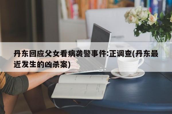 丹东回应父女看病袭警事件:正调查(丹东最近发生的凶杀案)