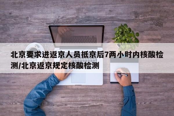 北京要求进返京人员抵京后7两小时内核酸检测/北京返京规定核酸检测