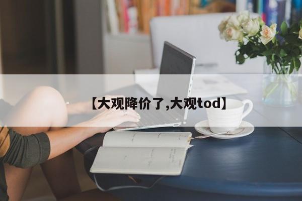 【大观降价了,大观tod】