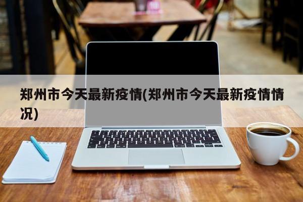 郑州市今天最新疫情(郑州市今天最新疫情情况)