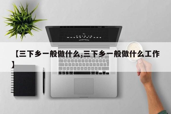 【三下乡一般做什么,三下乡一般做什么工作】