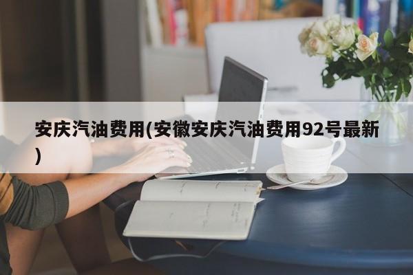 安庆汽油费用(安徽安庆汽油费用92号最新)