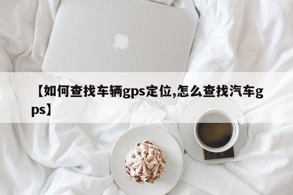 【如何查找车辆gps定位,怎么查找汽车gps】