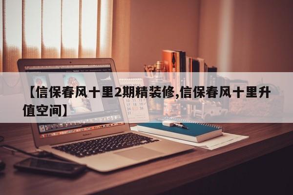 【信保春风十里2期精装修,信保春风十里升值空间】