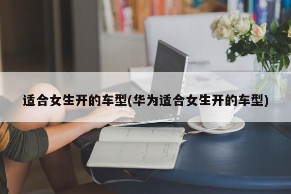 适合女生开的车型(华为适合女生开的车型)