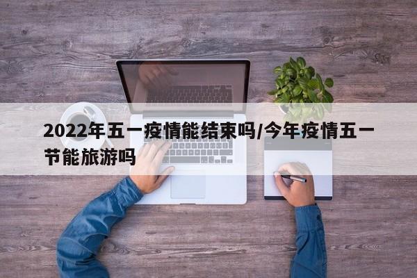 2022年五一疫情能结束吗/今年疫情五一节能旅游吗
