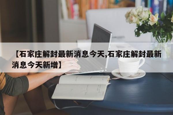 【石家庄解封最新消息今天,石家庄解封最新消息今天新增】