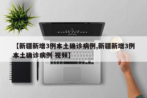 【新疆新增3例本土确诊病例,新疆新增3例本土确诊病例 视频】