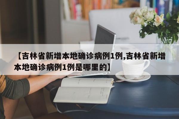 【吉林省新增本地确诊病例1例,吉林省新增本地确诊病例1例是哪里的】