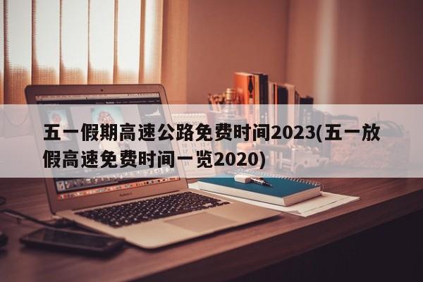 五一假期高速公路免费时间2023(五一放假高速免费时间一览2020)
