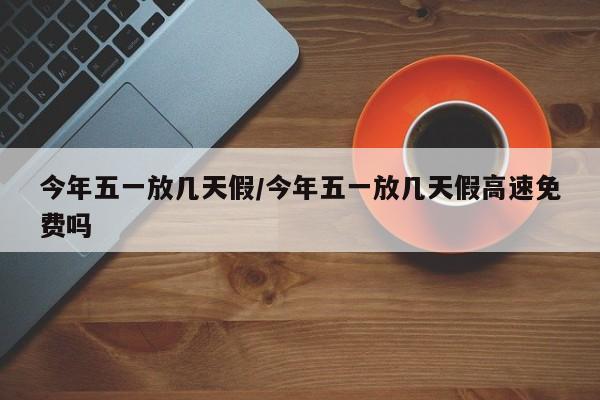 今年五一放几天假/今年五一放几天假高速免费吗