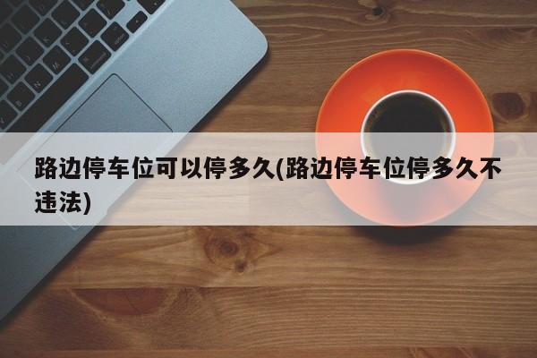 路边停车位可以停多久(路边停车位停多久不违法)