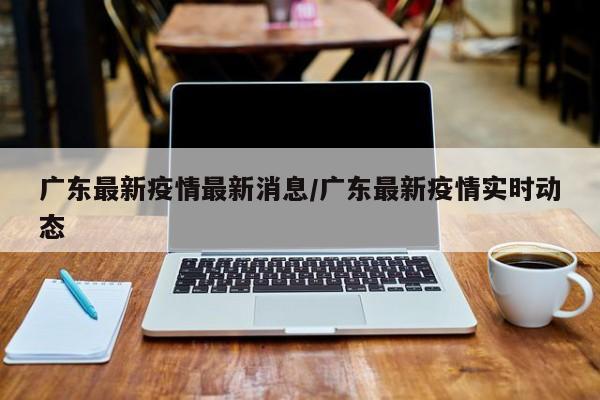 广东最新疫情最新消息/广东最新疫情实时动态