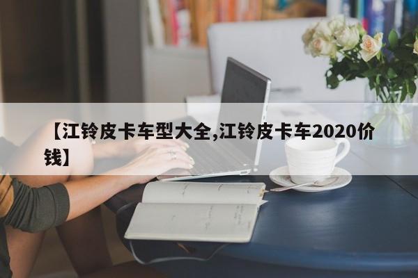 【江铃皮卡车型大全,江铃皮卡车2020价钱】