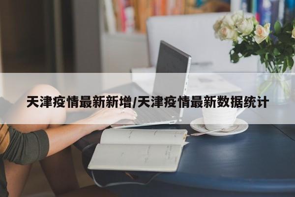 天津疫情最新新增/天津疫情最新数据统计