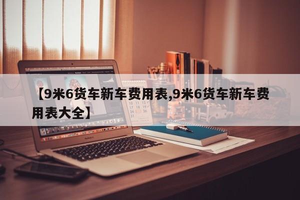 【9米6货车新车费用表,9米6货车新车费用表大全】