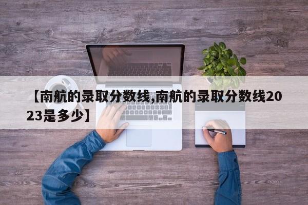 【南航的录取分数线,南航的录取分数线2023是多少】