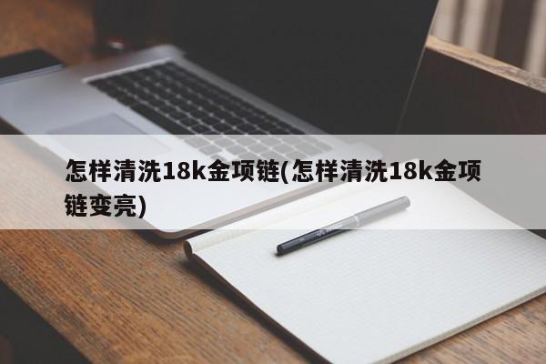 怎样清洗18k金项链(怎样清洗18k金项链变亮)