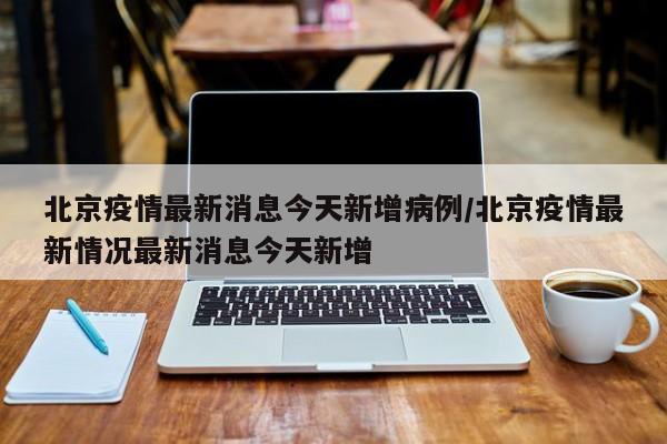 北京疫情最新消息今天新增病例/北京疫情最新情况最新消息今天新增