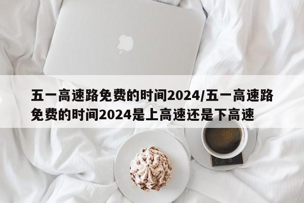 五一高速路免费的时间2024/五一高速路免费的时间2024是上高速还是下高速