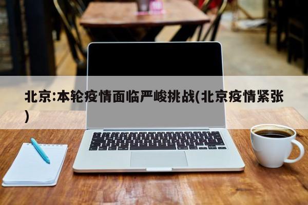 北京:本轮疫情面临严峻挑战(北京疫情紧张)