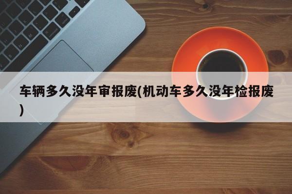 车辆多久没年审报废(机动车多久没年检报废)