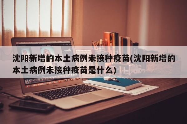 沈阳新增的本土病例未接种疫苗(沈阳新增的本土病例未接种疫苗是什么)
