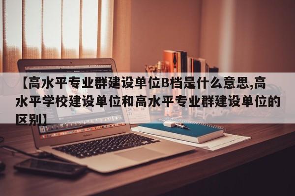 【高水平专业群建设单位B档是什么意思,高水平学校建设单位和高水平专业群建设单位的区别】