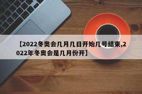 【2022冬奥会几月几日开始几号结束,2022年冬奥会是几月份开】