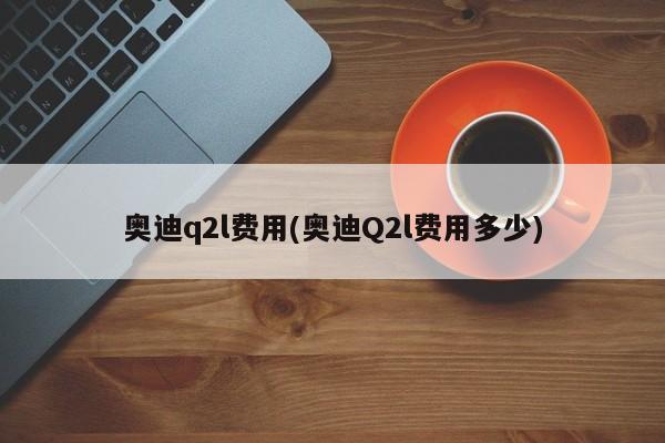 奥迪q2l费用(奥迪Q2l费用多少)