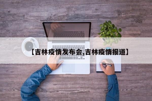 【吉林疫情发布会,吉林疫情报道】