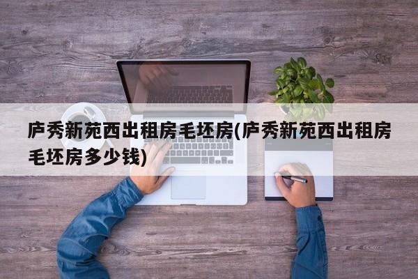 庐秀新苑西出租房毛坯房(庐秀新苑西出租房毛坯房多少钱)