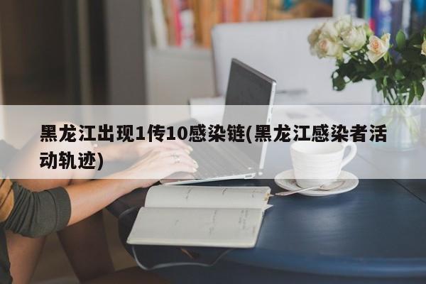 黑龙江出现1传10感染链(黑龙江感染者活动轨迹)