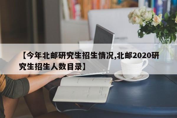 【今年北邮研究生招生情况,北邮2020研究生招生人数目录】