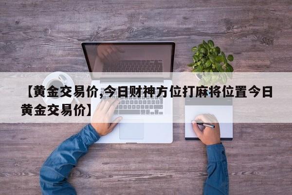 【黄金交易价,今日财神方位打麻将位置今日黄金交易价】