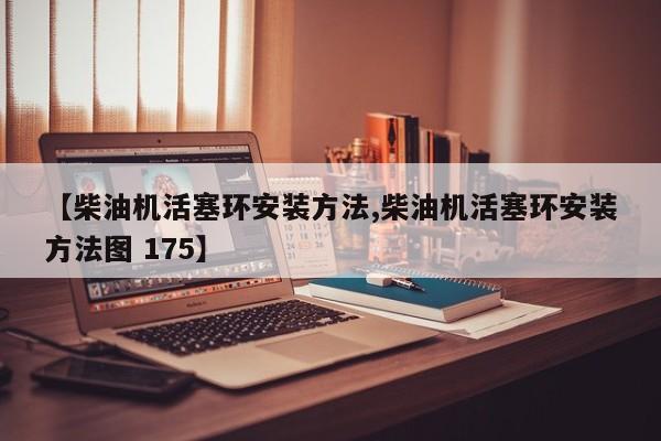 【柴油机活塞环安装方法,柴油机活塞环安装方法图 175】